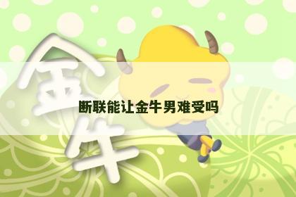 断联能让金牛男难受吗