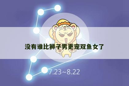 没有谁比狮子男更宠双鱼女了