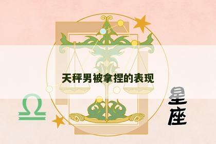 天秤男被拿捏的表现