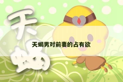 天蝎男对前妻的占有欲