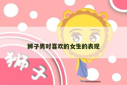 狮子男对喜欢的女生的表现