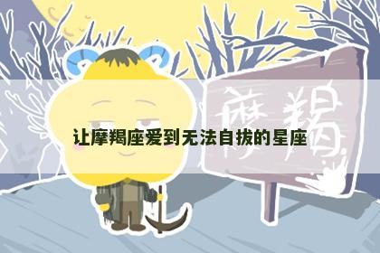 让摩羯座爱到无法自拔的星座
