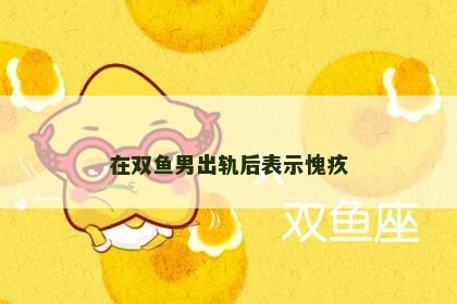 在双鱼男出轨后表示愧疚